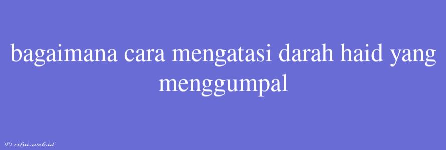 Bagaimana Cara Mengatasi Darah Haid Yang Menggumpal