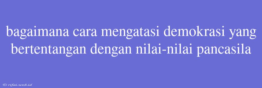 Bagaimana Cara Mengatasi Demokrasi Yang Bertentangan Dengan Nilai-nilai Pancasila