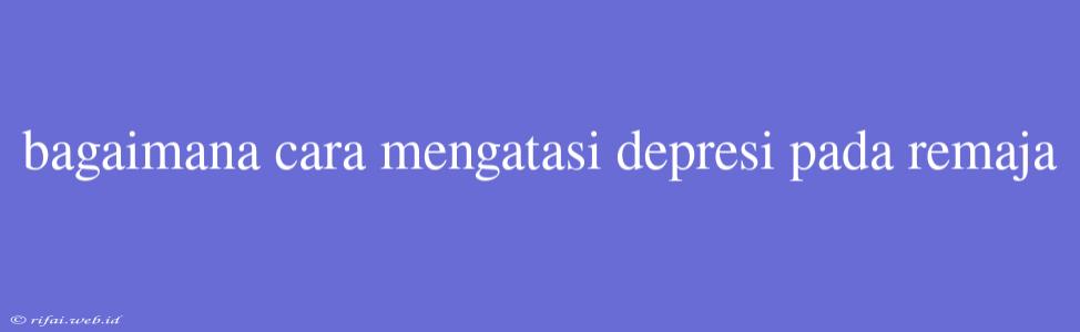 Bagaimana Cara Mengatasi Depresi Pada Remaja