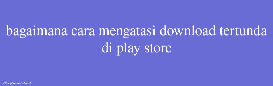 Bagaimana Cara Mengatasi Download Tertunda Di Play Store