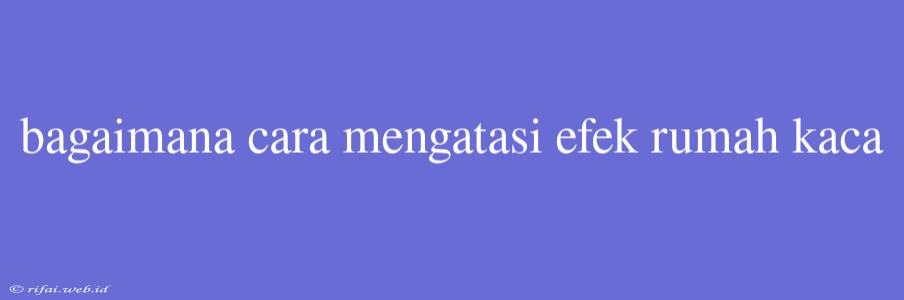 Bagaimana Cara Mengatasi Efek Rumah Kaca