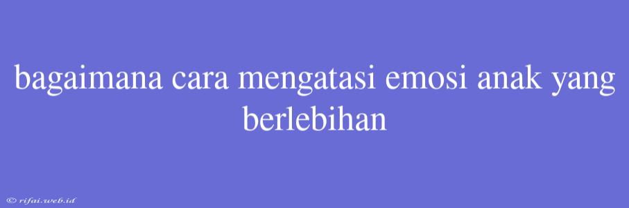 Bagaimana Cara Mengatasi Emosi Anak Yang Berlebihan