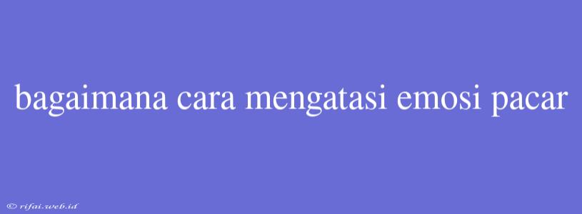 Bagaimana Cara Mengatasi Emosi Pacar