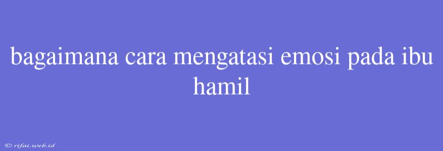 Bagaimana Cara Mengatasi Emosi Pada Ibu Hamil