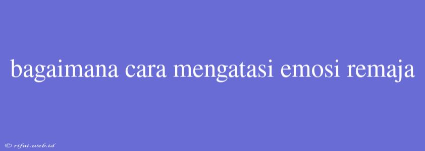 Bagaimana Cara Mengatasi Emosi Remaja