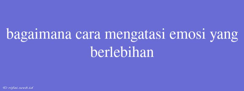 Bagaimana Cara Mengatasi Emosi Yang Berlebihan