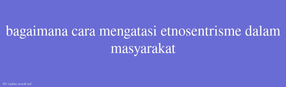 Bagaimana Cara Mengatasi Etnosentrisme Dalam Masyarakat