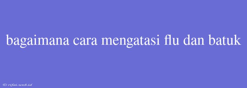 Bagaimana Cara Mengatasi Flu Dan Batuk