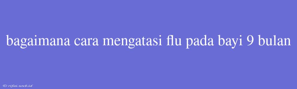 Bagaimana Cara Mengatasi Flu Pada Bayi 9 Bulan