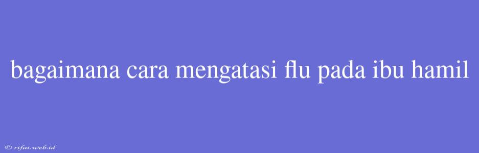 Bagaimana Cara Mengatasi Flu Pada Ibu Hamil