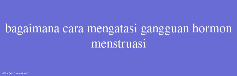 Bagaimana Cara Mengatasi Gangguan Hormon Menstruasi