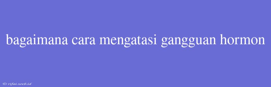 Bagaimana Cara Mengatasi Gangguan Hormon