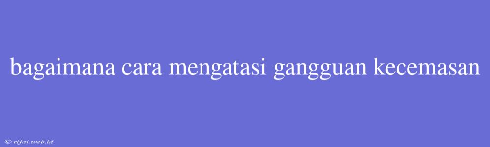 Bagaimana Cara Mengatasi Gangguan Kecemasan