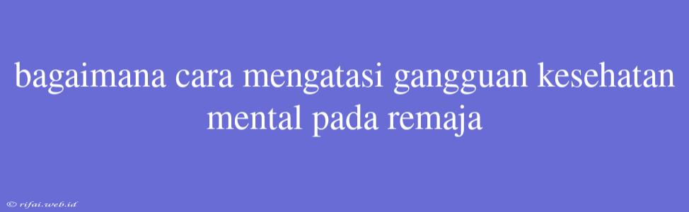 Bagaimana Cara Mengatasi Gangguan Kesehatan Mental Pada Remaja