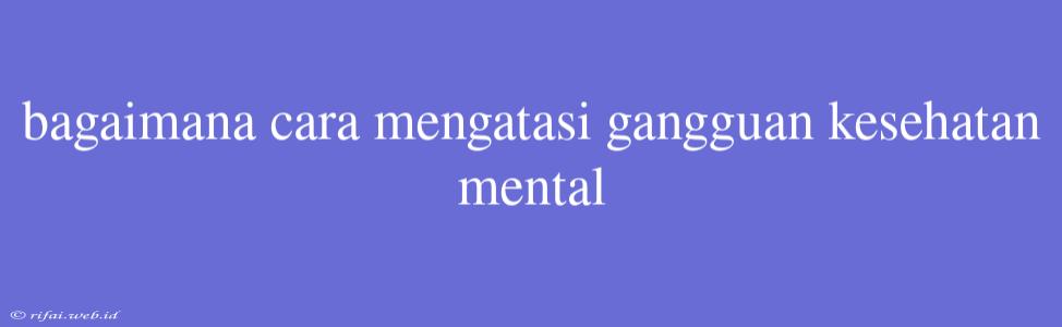 Bagaimana Cara Mengatasi Gangguan Kesehatan Mental