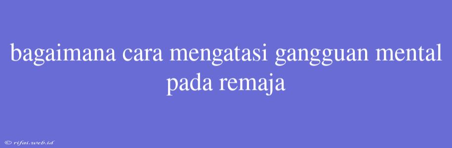 Bagaimana Cara Mengatasi Gangguan Mental Pada Remaja