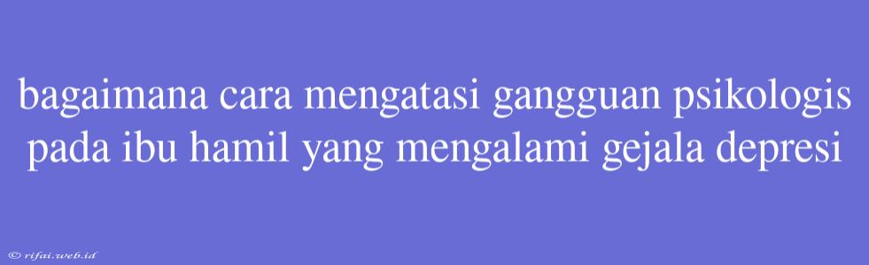 Bagaimana Cara Mengatasi Gangguan Psikologis Pada Ibu Hamil Yang Mengalami Gejala Depresi