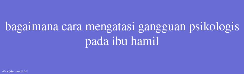 Bagaimana Cara Mengatasi Gangguan Psikologis Pada Ibu Hamil