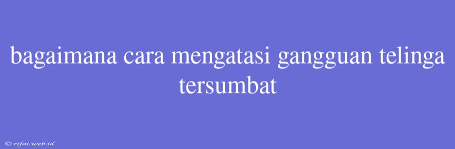 Bagaimana Cara Mengatasi Gangguan Telinga Tersumbat