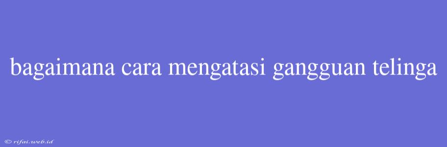 Bagaimana Cara Mengatasi Gangguan Telinga