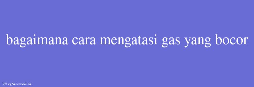 Bagaimana Cara Mengatasi Gas Yang Bocor