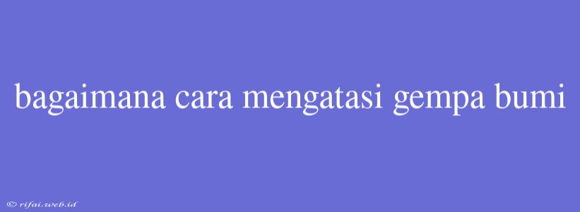 Bagaimana Cara Mengatasi Gempa Bumi