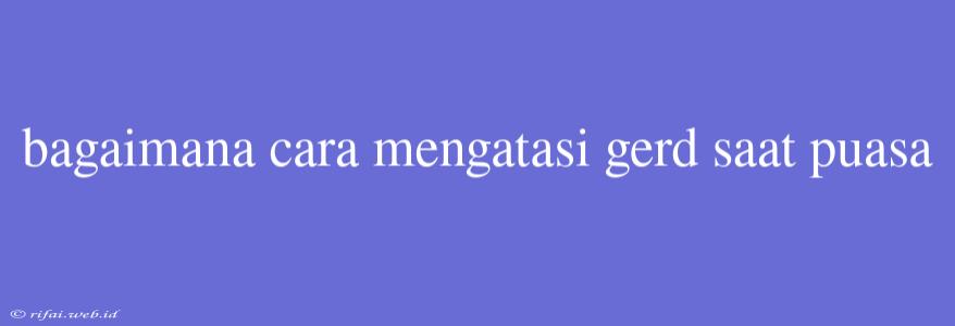 Bagaimana Cara Mengatasi Gerd Saat Puasa