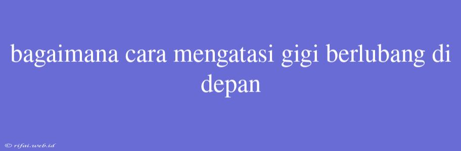 Bagaimana Cara Mengatasi Gigi Berlubang Di Depan