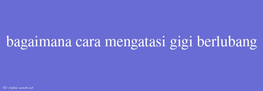 Bagaimana Cara Mengatasi Gigi Berlubang