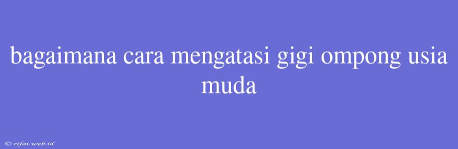 Bagaimana Cara Mengatasi Gigi Ompong Usia Muda