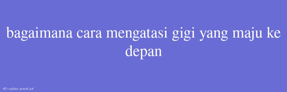 Bagaimana Cara Mengatasi Gigi Yang Maju Ke Depan