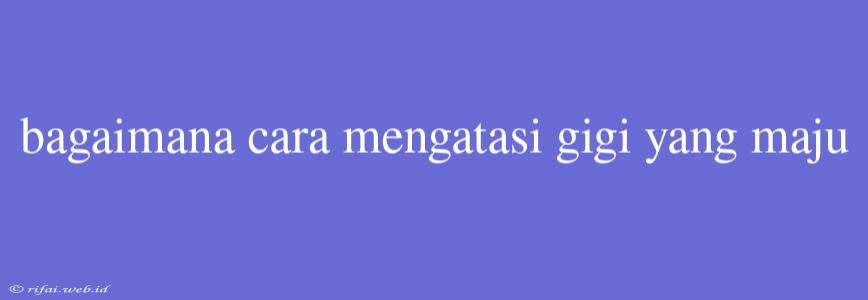 Bagaimana Cara Mengatasi Gigi Yang Maju