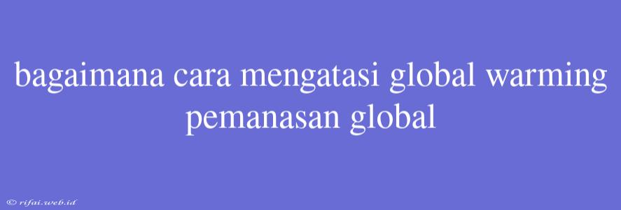 Bagaimana Cara Mengatasi Global Warming Pemanasan Global