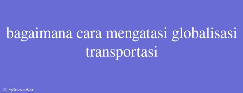 Bagaimana Cara Mengatasi Globalisasi Transportasi