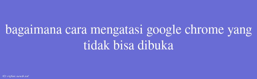 Bagaimana Cara Mengatasi Google Chrome Yang Tidak Bisa Dibuka