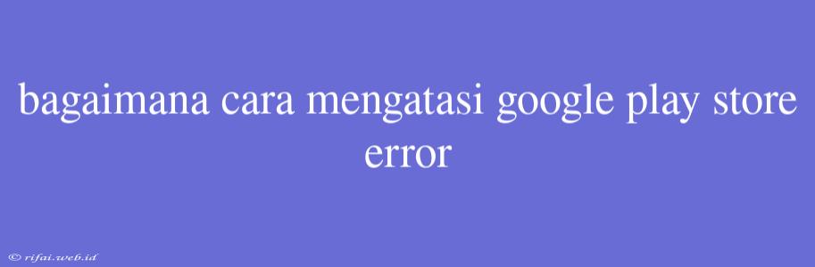 Bagaimana Cara Mengatasi Google Play Store Error