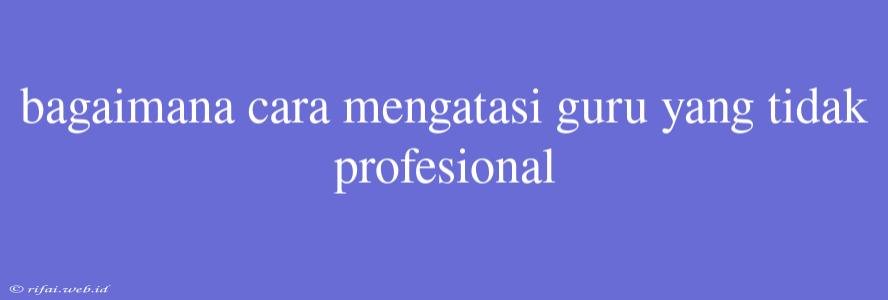 Bagaimana Cara Mengatasi Guru Yang Tidak Profesional