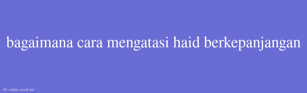 Bagaimana Cara Mengatasi Haid Berkepanjangan