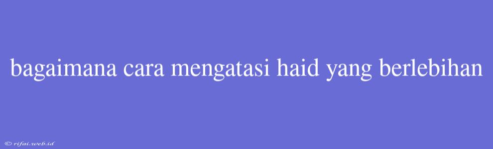 Bagaimana Cara Mengatasi Haid Yang Berlebihan