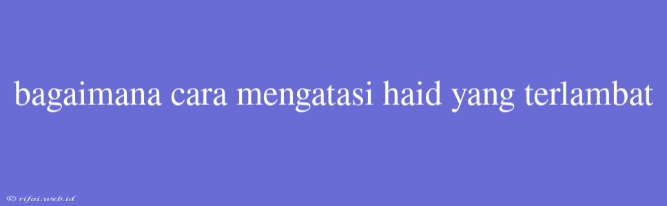 Bagaimana Cara Mengatasi Haid Yang Terlambat