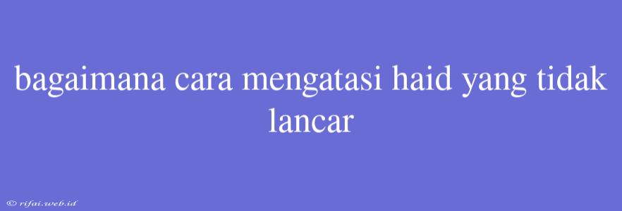 Bagaimana Cara Mengatasi Haid Yang Tidak Lancar