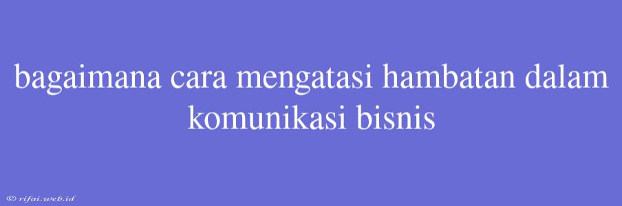 Bagaimana Cara Mengatasi Hambatan Dalam Komunikasi Bisnis