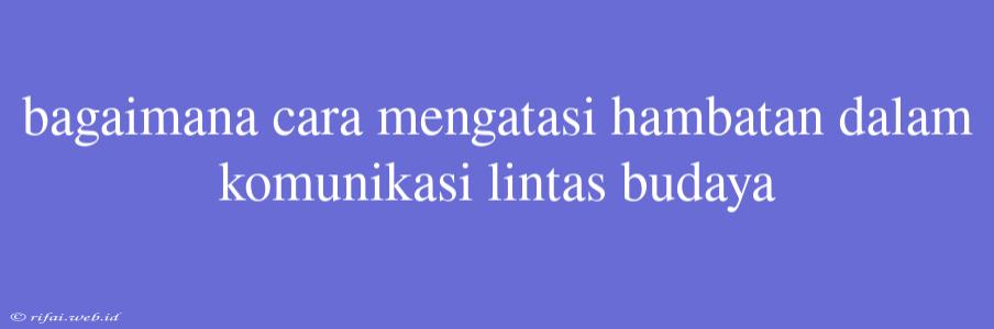 Bagaimana Cara Mengatasi Hambatan Dalam Komunikasi Lintas Budaya