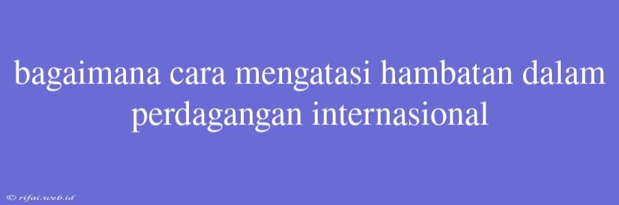 Bagaimana Cara Mengatasi Hambatan Dalam Perdagangan Internasional