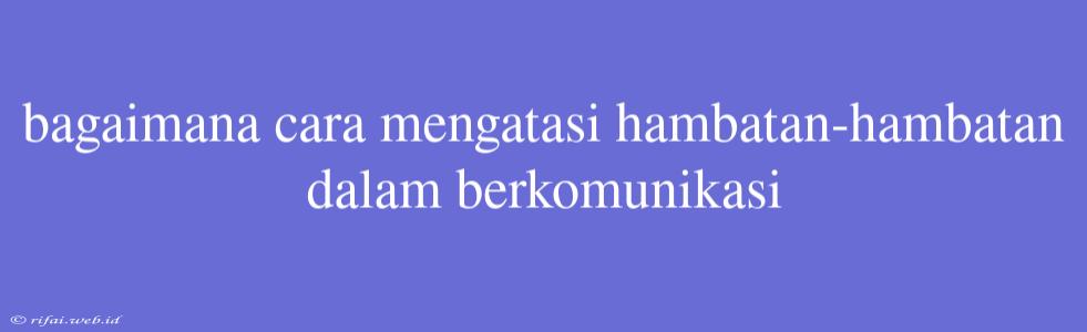 Bagaimana Cara Mengatasi Hambatan-hambatan Dalam Berkomunikasi