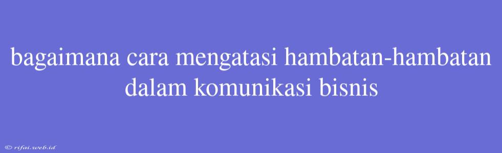 Bagaimana Cara Mengatasi Hambatan-hambatan Dalam Komunikasi Bisnis