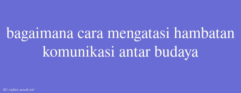 Bagaimana Cara Mengatasi Hambatan Komunikasi Antar Budaya