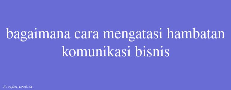 Bagaimana Cara Mengatasi Hambatan Komunikasi Bisnis