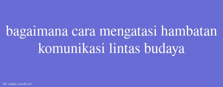 Bagaimana Cara Mengatasi Hambatan Komunikasi Lintas Budaya