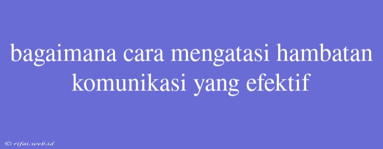 Bagaimana Cara Mengatasi Hambatan Komunikasi Yang Efektif